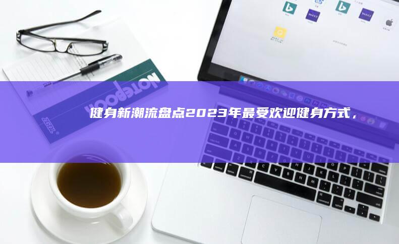 健身新潮流：盘点2023年最受欢迎健身方式，热门推荐让你健康生活！ (健身新模式)