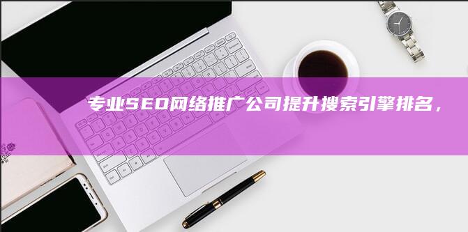 专业SEO网络推广公司：提升搜索引擎排名，打造品牌全网营销